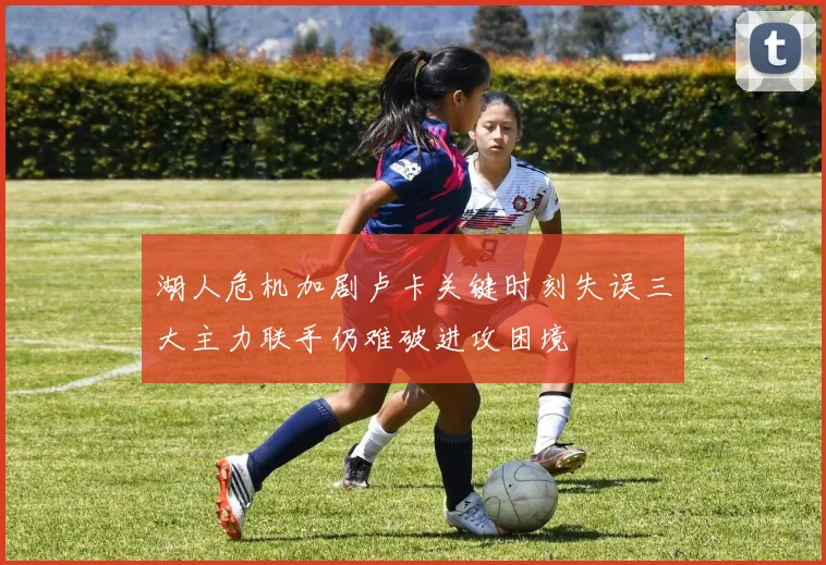 湖人危机加剧卢卡关键时刻失误三大主力联手仍难破进攻困境