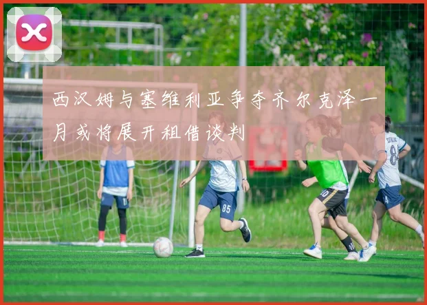 西汉姆与塞维利亚争夺齐尔克泽一月或将展开租借谈判