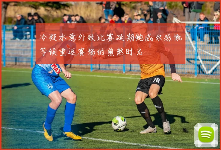 冷凝水意外致比赛延期鲍威尔感慨等候重返赛场的煎熬时光