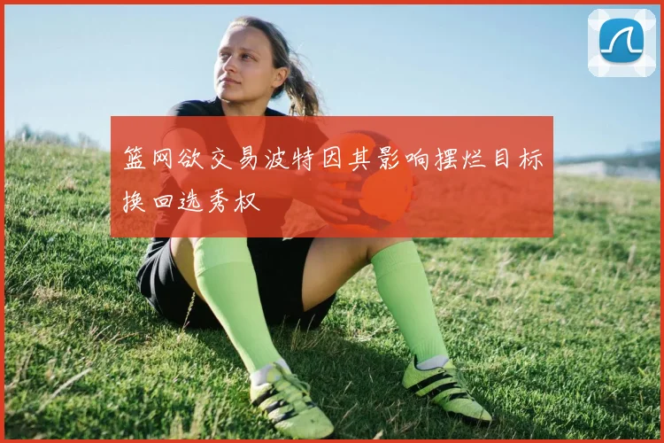 篮网欲交易波特因其影响摆烂目标换回选秀权