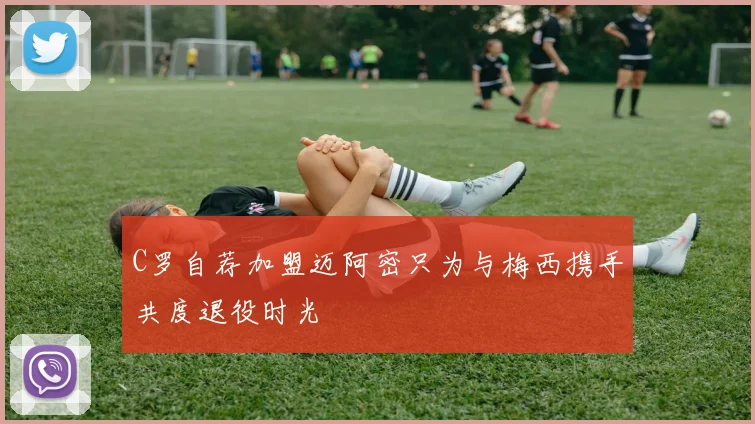C罗自荐加盟迈阿密只为与梅西携手共度退役时光