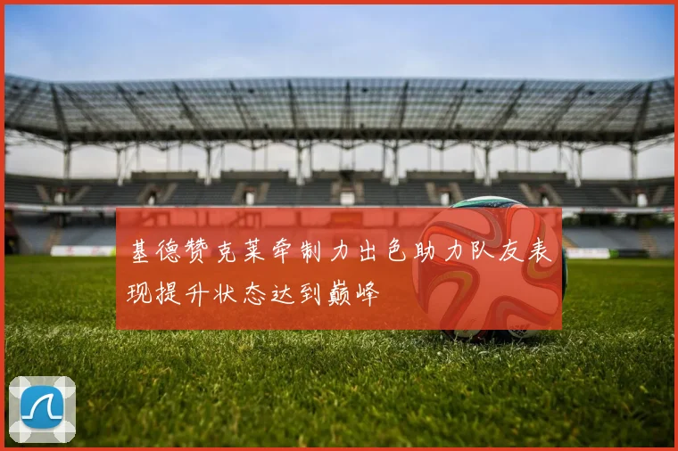 基德赞克莱牵制力出色助力队友表现提升状态达到巅峰