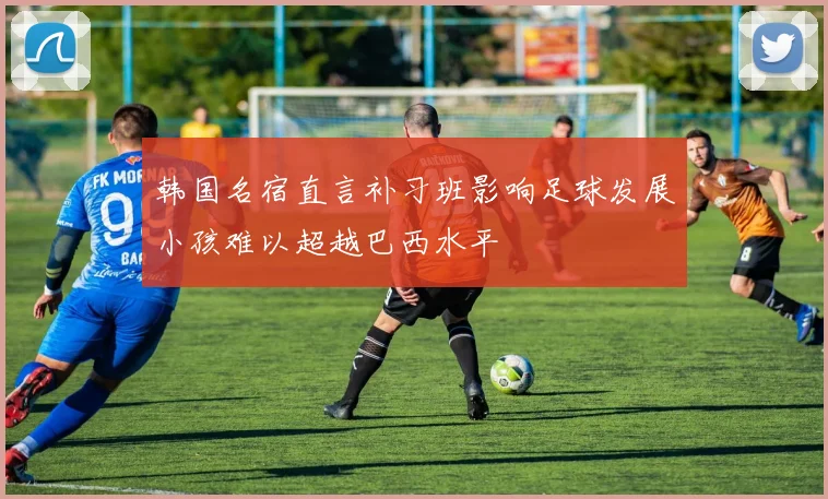 韩国名宿直言补习班影响足球发展小孩难以超越巴西水平