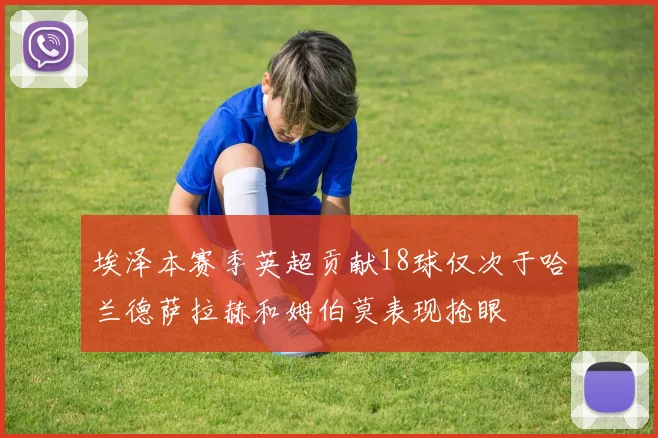 埃泽本赛季英超贡献18球仅次于哈兰德萨拉赫和姆伯莫表现抢眼