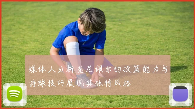 媒体人分析克尼佩尔的投篮能力与持球技巧展现其独特风格