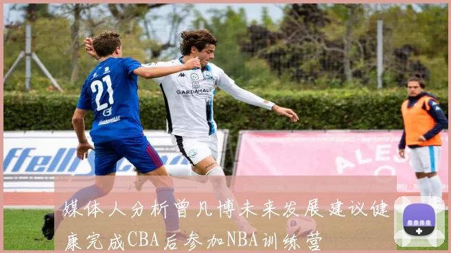 媒体人分析曾凡博未来发展建议健康完成CBA后参加NBA训练营