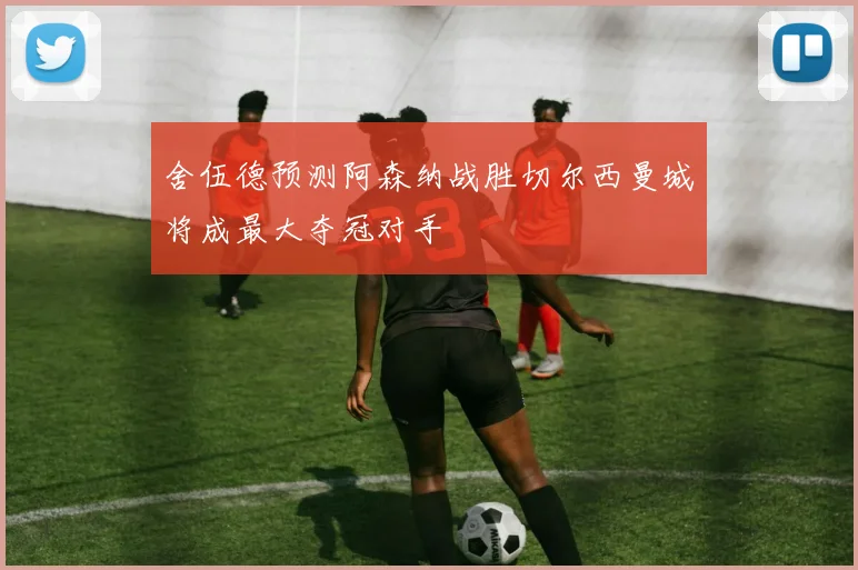 舍伍德预测阿森纳战胜切尔西曼城将成最大夺冠对手