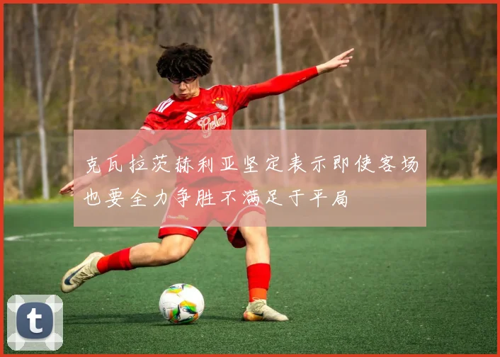克瓦拉茨赫利亚坚定表示即使客场也要全力争胜不满足于平局