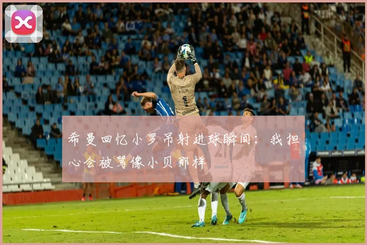 希曼回忆小罗吊射进球瞬间：我担心会被骂像小贝那样