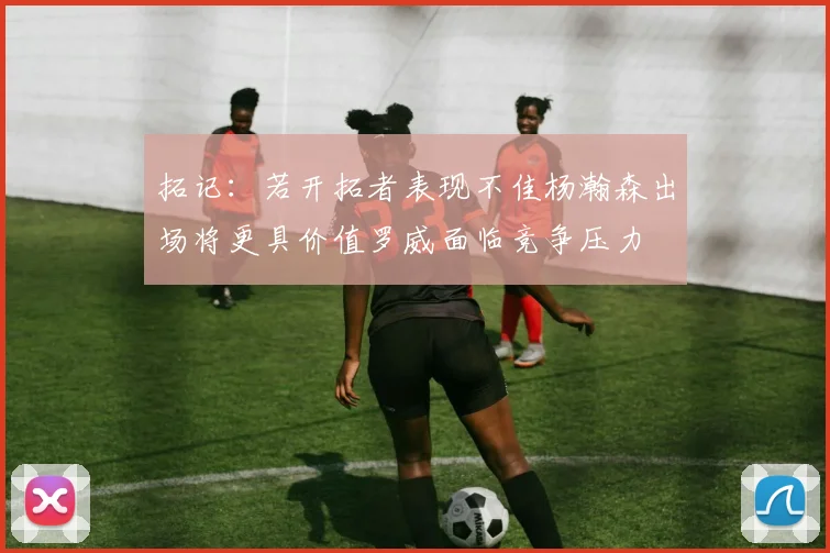 拓记：若开拓者表现不佳杨瀚森出场将更具价值罗威面临竞争压力
