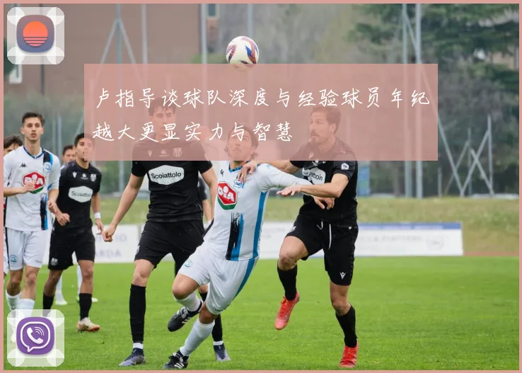 卢指导谈球队深度与经验球员年纪越大更显实力与智慧