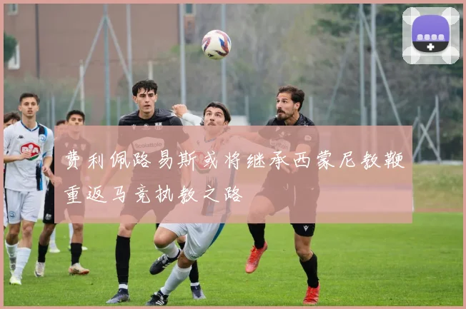 费利佩路易斯或将继承西蒙尼教鞭重返马竞执教之路