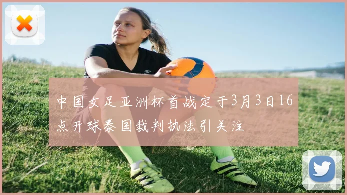 中国女足亚洲杯首战定于3月3日16点开球泰国裁判执法引关注