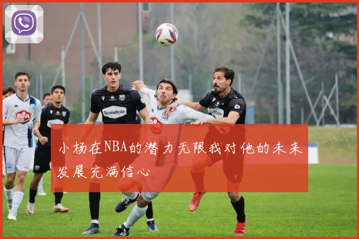 小杨在NBA的潜力无限我对他的未来发展充满信心