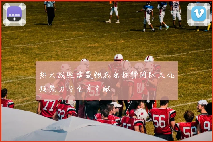热火战胜雷霆鲍威尔称赞团队文化凝聚力与全员贡献