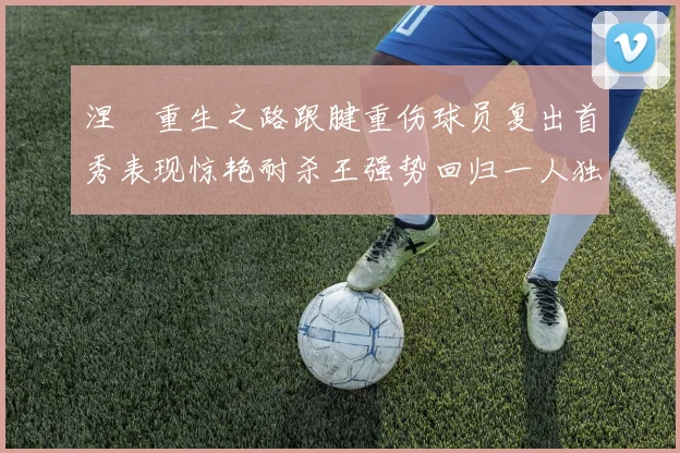 涅槃重生之路跟腱重伤球员复出首秀表现惊艳耐杀王强势回归一人独得30分以上